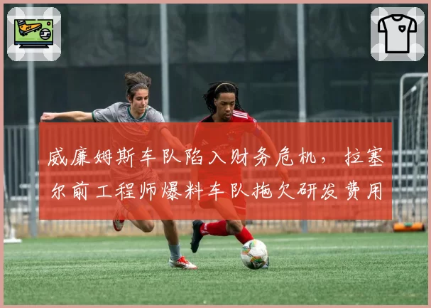 威廉姆斯车队陷入财务危机，拉塞尔前工程师爆料车队拖欠研发费用超千万
