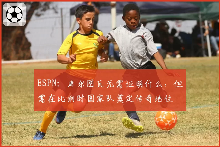 ESPN：库尔图瓦无需证明什么，但需在比利时国家队奠定传奇地位
