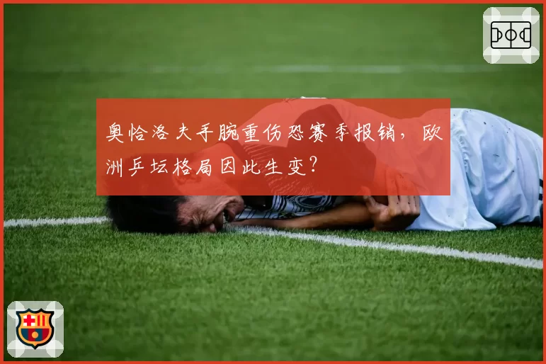 奥恰洛夫手腕重伤恐赛季报销，欧洲乒坛格局因此生变？