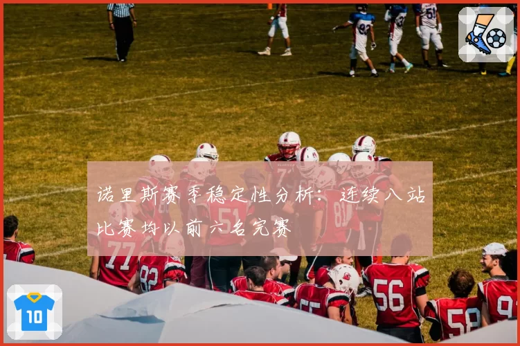 诺里斯赛季稳定性分析：连续八站比赛均以前六名完赛