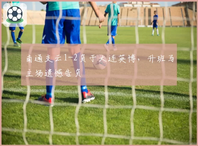 南通支云1-2负于大连英博，升班马主场遗憾告负