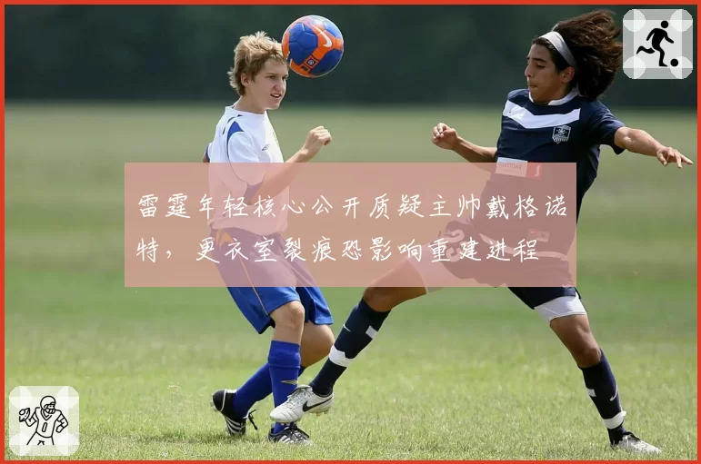 雷霆年轻核心公开质疑主帅戴格诺特,更衣室裂痕恐影响重建进程