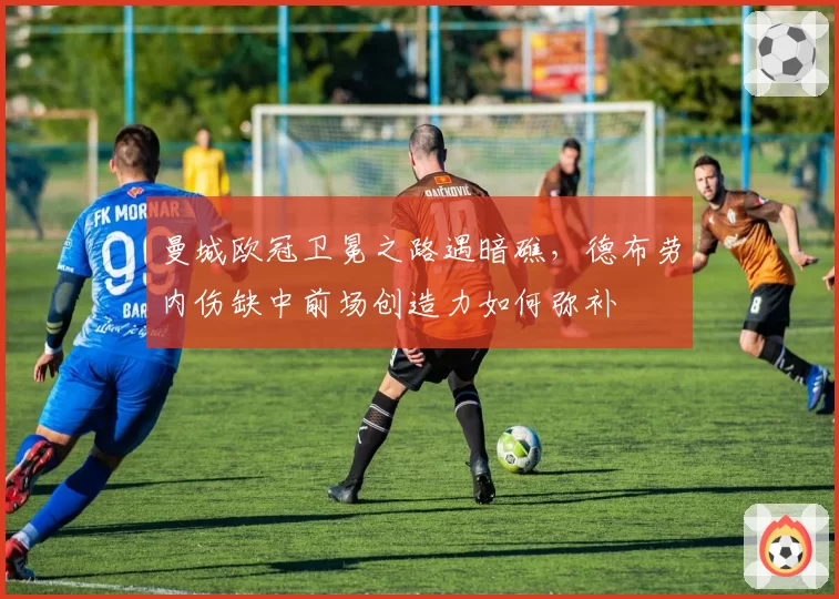 曼城欧冠卫冕之路遇暗礁,德布劳内伤缺中前场创造力如何弥补