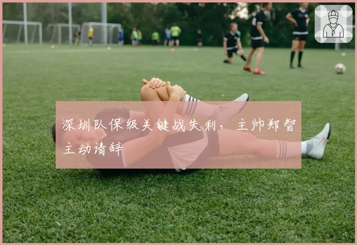 深圳队保级关键战失利，主帅郑智主动请辞