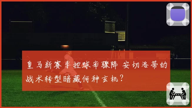 皇马新赛季控球率骤降 安切洛蒂的战术转型暗藏何种玄机？