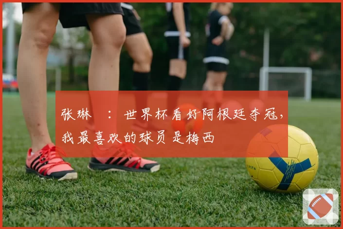 张琳芃：世界杯看好阿根廷夺冠，我最喜欢的球员是梅西
