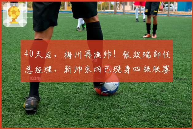 40天后，梅州再换帅！张效瑞卸任总经理，新帅朱炯已现身四级联赛