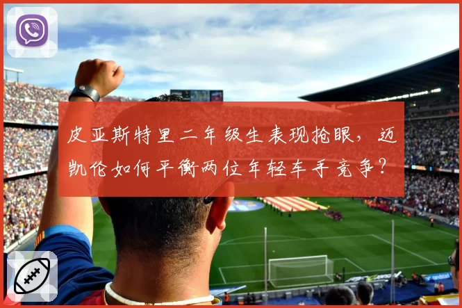 皮亚斯特里二年级生表现抢眼，迈凯伦如何平衡两位年轻车手竞争？