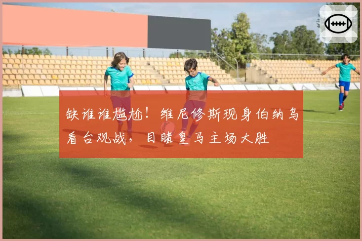 缺谁谁尴尬！维尼修斯现身伯纳乌看台观战，目睹皇马主场大胜