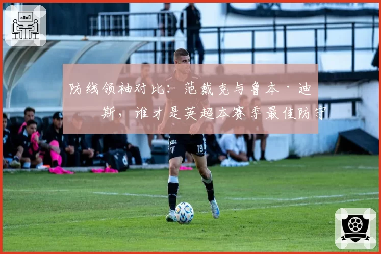 防线领袖对比:范戴克与鲁本·迪亚斯,谁才是英超本赛季最佳防守核心?