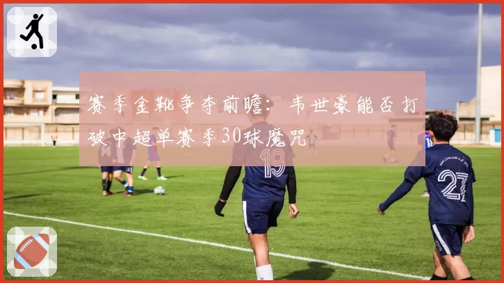 赛季金靴争夺前瞻：韦世豪能否打破中超单赛季30球魔咒