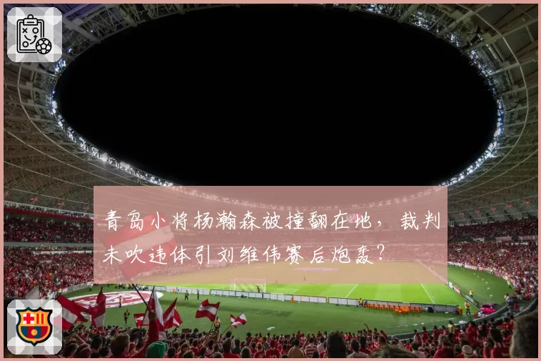 青岛小将杨瀚森被撞翻在地，裁判未吹违体引刘维伟赛后炮轰？