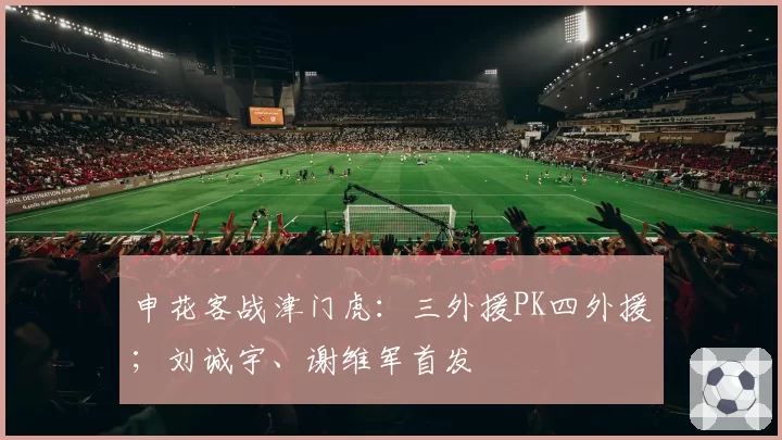 申花客战津门虎:三外援PK四外援;刘诚宇、谢维军首发