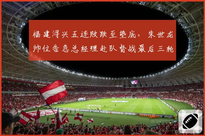 福建浔兴五连败跌至垫底，朱世龙帅位告急总经理赴队督战最后三轮