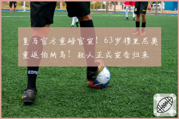 皇马官方重磅官宣！63岁穆里尼奥重返伯纳乌！狂人正式宣告归来
