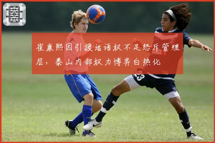 崔康熙因引援话语权不足怒斥管理层，泰山内部权力博弈白热化