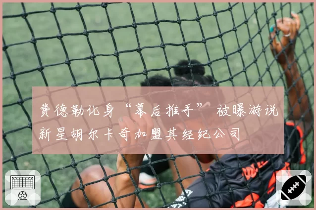 费德勒化身“幕后推手” 被曝游说新星胡尔卡奇加盟其经纪公司