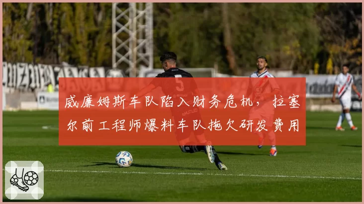 威廉姆斯车队陷入财务危机，拉塞尔前工程师爆料车队拖欠研发费用超千万