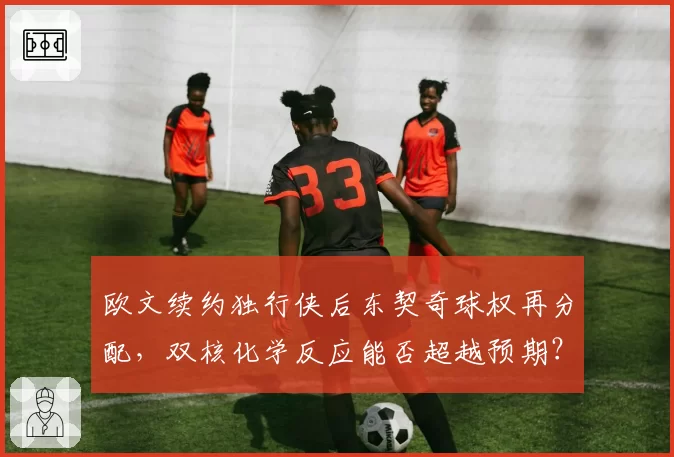 欧文续约独行侠后东契奇球权再分配，双核化学反应能否超越预期？