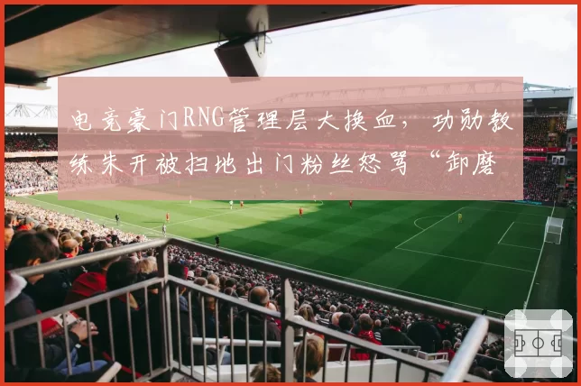 电竞豪门RNG管理层大换血，功勋教练朱开被扫地出门粉丝怒骂“卸磨杀驴”