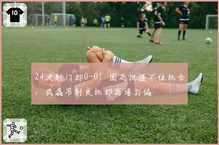 24次射门却0-0！国足把握不住机会，武磊吊射良机却离谱打偏