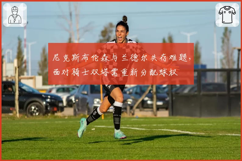 尼克斯布伦森与兰德尔共存难题，面对骑士双塔需重新分配球权