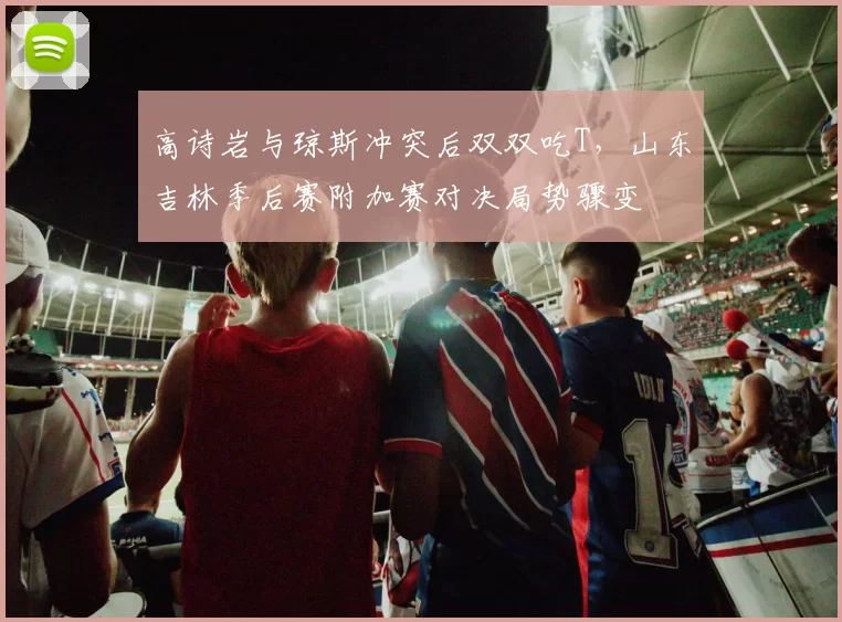 高诗岩与琼斯冲突后双双吃T，山东吉林季后赛附加赛对决局势骤变