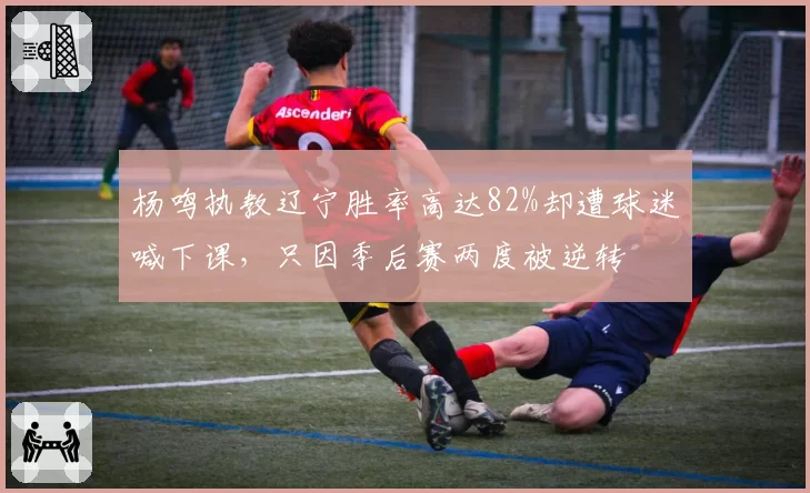 杨鸣执教辽宁胜率高达82%却遭球迷喊下课，只因季后赛两度被逆转