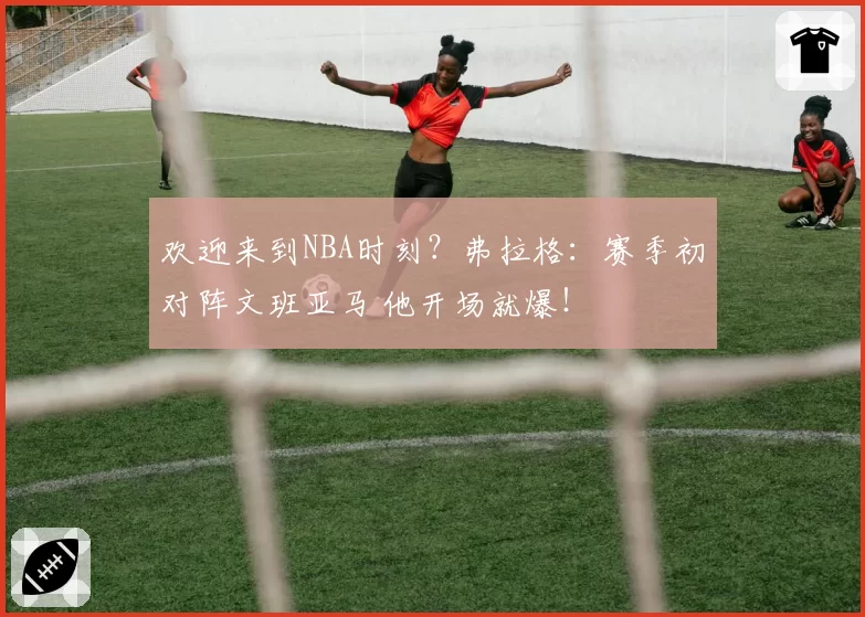 欢迎来到NBA时刻？弗拉格：赛季初对阵文班亚马 他开场就爆！