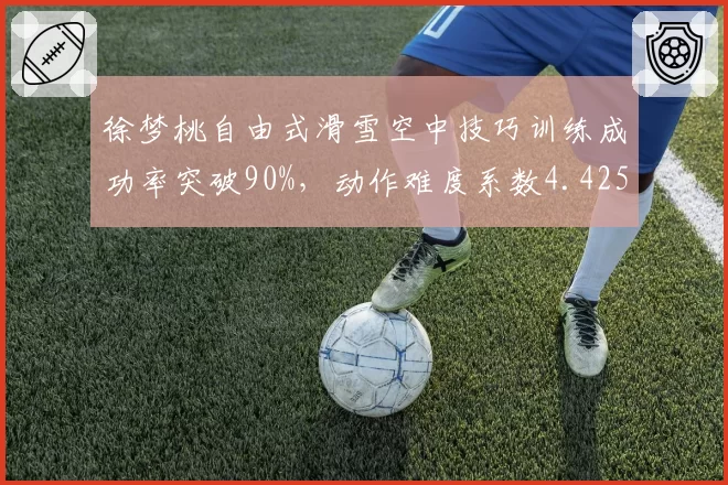 徐梦桃自由式滑雪空中技巧训练成功率突破90%，动作难度系数4.425再创新高