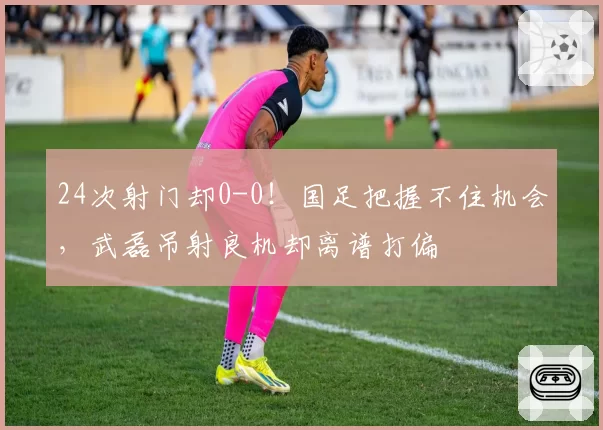 24次射门却0-0！国足把握不住机会，武磊吊射良机却离谱打偏