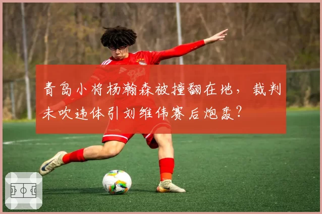青岛小将杨瀚森被撞翻在地，裁判未吹违体引刘维伟赛后炮轰？