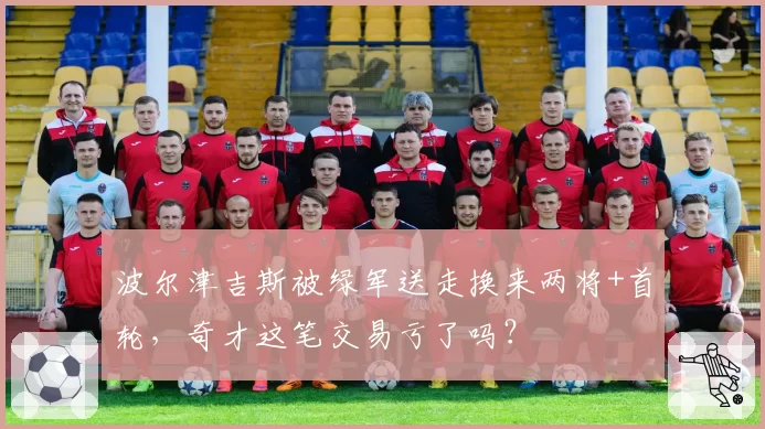 波尔津吉斯被绿军送走换来两将+首轮,奇才这笔交易亏了吗?