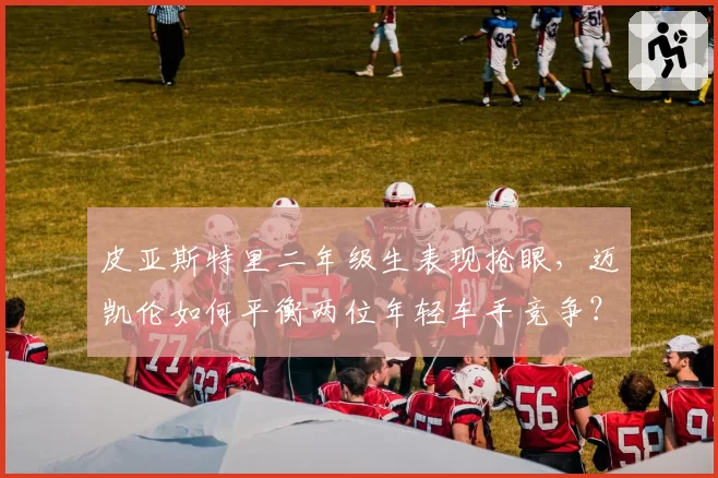 皮亚斯特里二年级生表现抢眼，迈凯伦如何平衡两位年轻车手竞争？