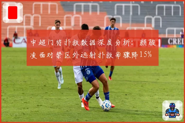 中超门将扑救数据深度分析：颜骏凌面对禁区外远射扑救率骤降15%