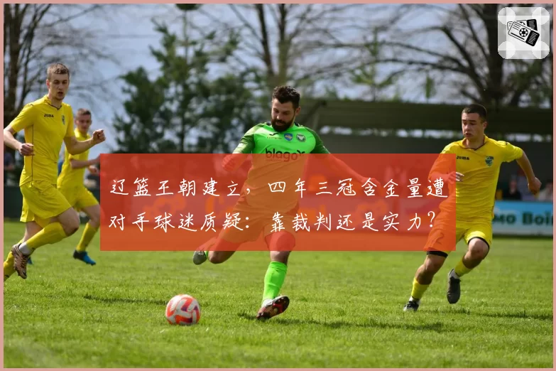 辽篮王朝建立，四年三冠含金量遭对手球迷质疑：靠裁判还是实力？