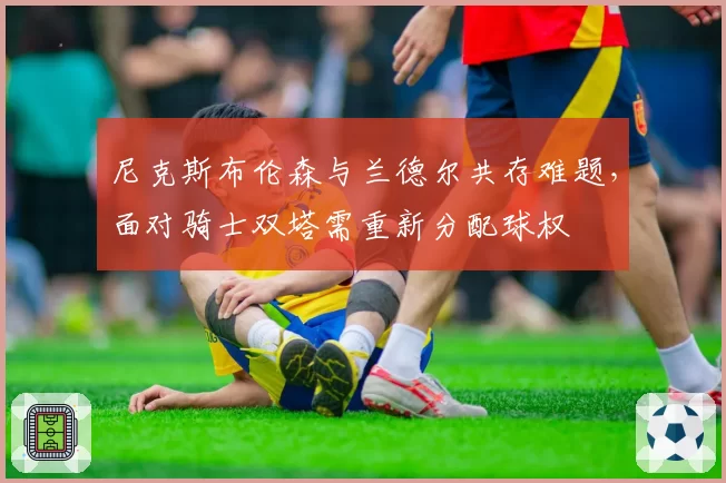 尼克斯布伦森与兰德尔共存难题，面对骑士双塔需重新分配球权