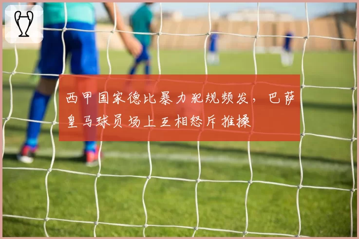 西甲国家德比暴力犯规频发，巴萨皇马球员场上互相怒斥推搡