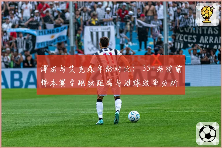 谭龙与艾克森年龄对比：35+老将前锋本赛季跑动距离与进球效率分析