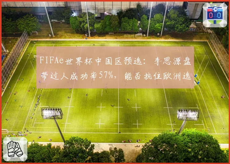 FIFAe世界杯中国区预选：李思源盘带过人成功率57%，能否抗住欧洲选手心理战？