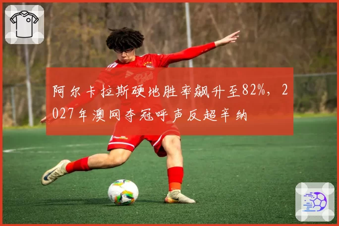 阿尔卡拉斯硬地胜率飙升至82%，2027年澳网夺冠呼声反超辛纳