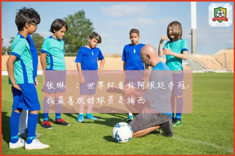 张琳芃：世界杯看好阿根廷夺冠，我最喜欢的球员是梅西