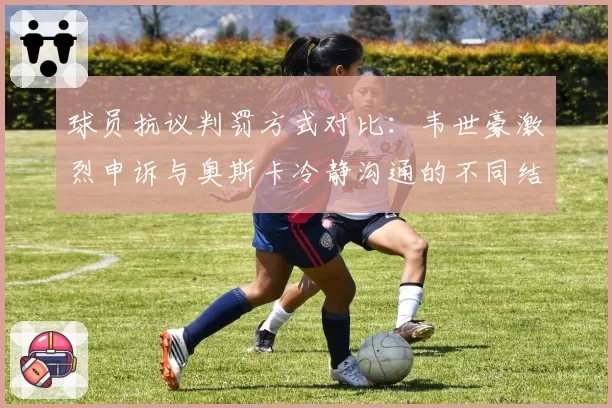 球员抗议判罚方式对比：韦世豪激烈申诉与奥斯卡冷静沟通的不同结果
