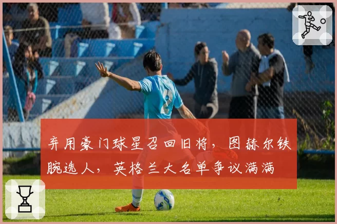 弃用豪门球星召回旧将，图赫尔铁腕选人，英格兰大名单争议满满
