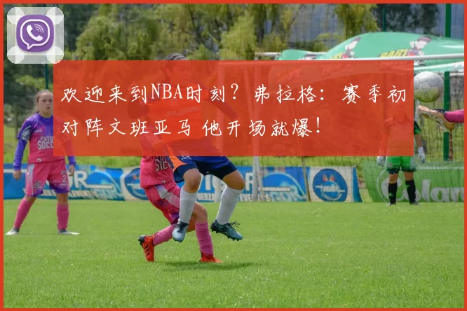 欢迎来到NBA时刻？弗拉格：赛季初对阵文班亚马 他开场就爆！