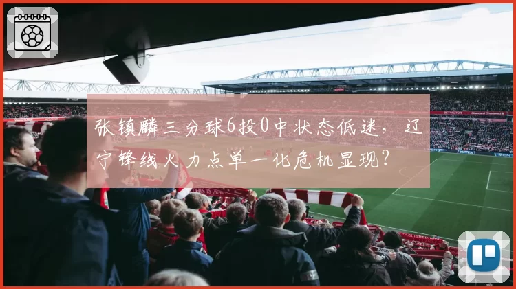 张镇麟三分球6投0中状态低迷，辽宁锋线火力点单一化危机显现？