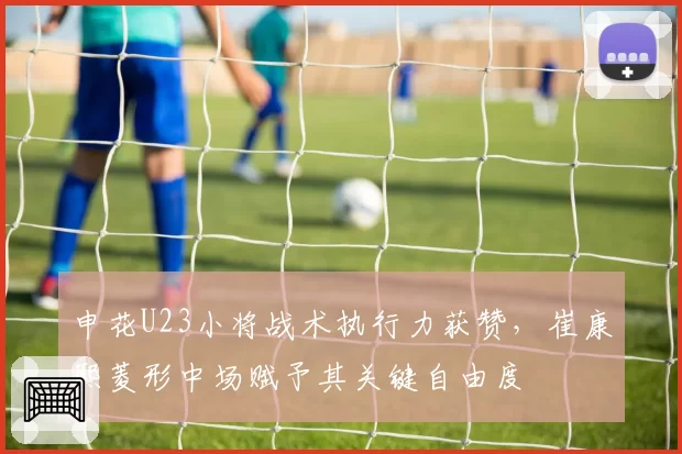 申花U23小将战术执行力获赞，崔康熙菱形中场赋予其关键自由度