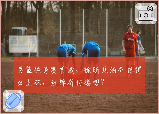 男篮热身赛首战，徐昕焦泊乔皆得分上双，杜锋有何感想？