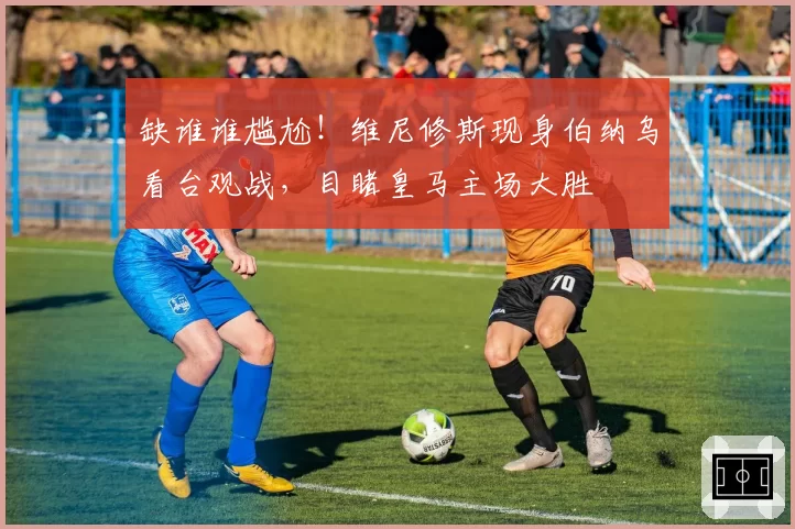 缺谁谁尴尬！维尼修斯现身伯纳乌看台观战，目睹皇马主场大胜