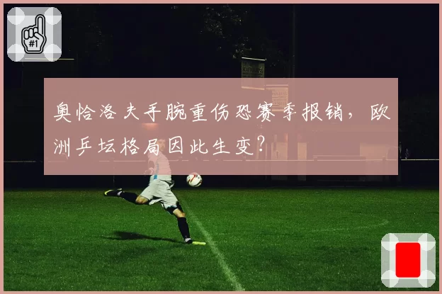 奥恰洛夫手腕重伤恐赛季报销，欧洲乒坛格局因此生变？
